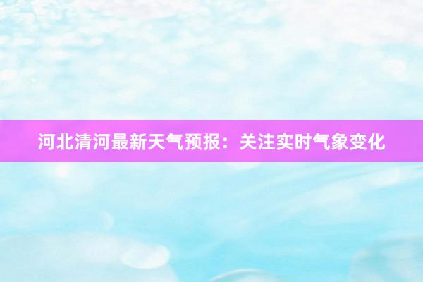 河北清河最新天气预报：关注实时气象变化